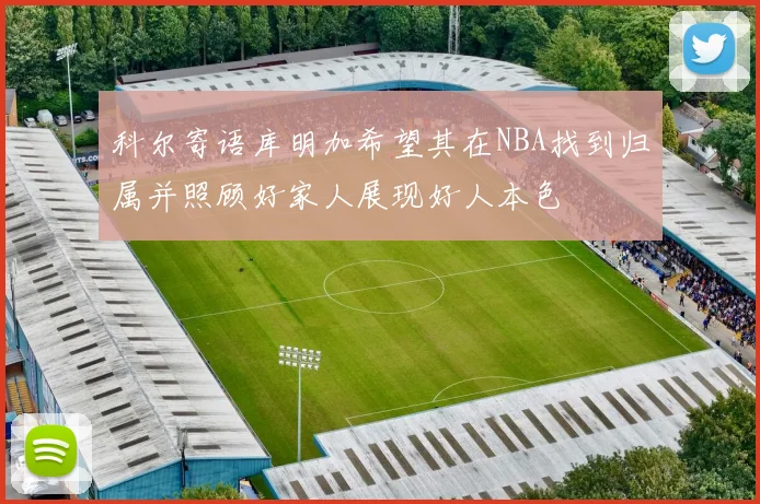 科尔寄语库明加希望其在NBA找到归属并照顾好家人展现好人本色