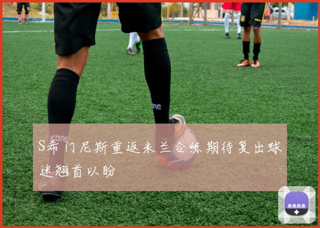 S希门尼斯重返米兰合练期待复出球迷翘首以盼
