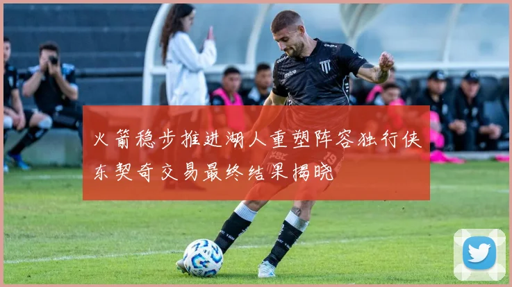 火箭稳步推进湖人重塑阵容独行侠东契奇交易最终结果揭晓