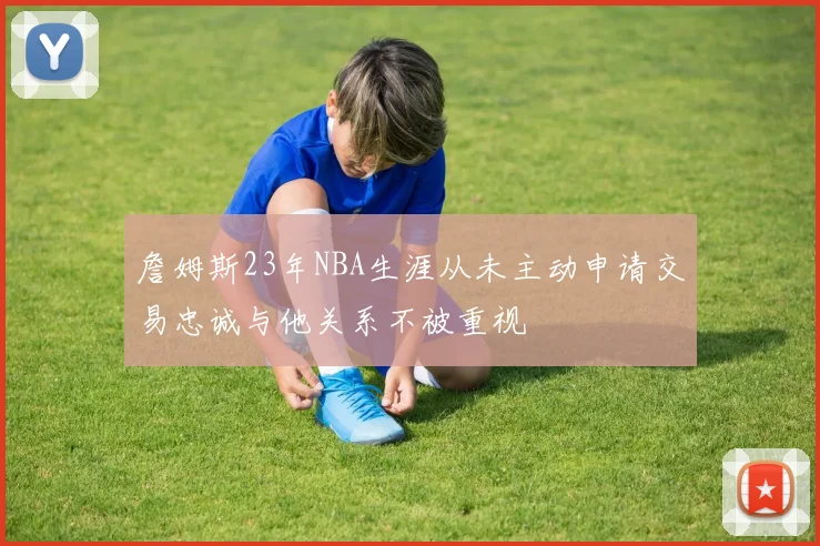 詹姆斯23年NBA生涯从未主动申请交易忠诚与他关系不被重视