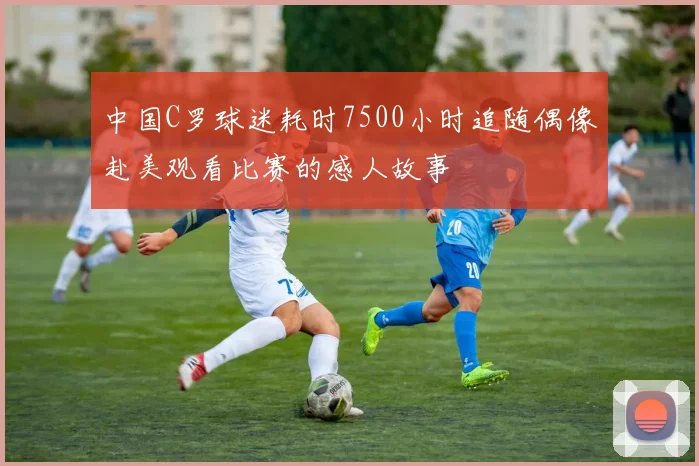 中国C罗球迷耗时7500小时追随偶像赴美观看比赛的感人故事