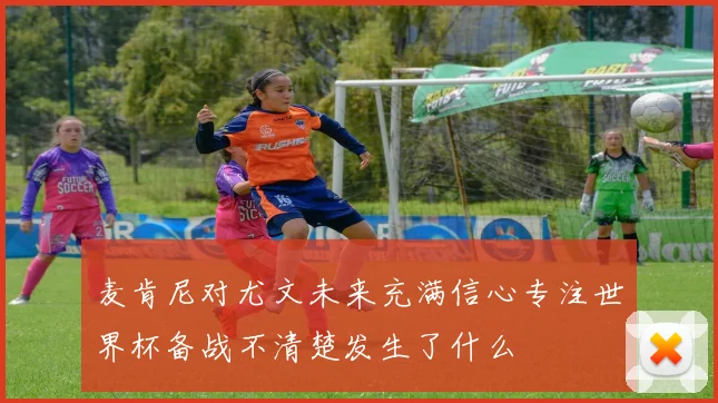 麦肯尼对尤文未来充满信心专注世界杯备战不清楚发生了什么