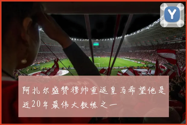 阿扎尔盛赞穆帅重返皇马希望他是近20年最伟大教练之一