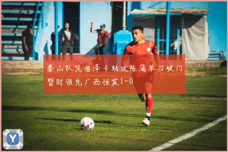 泰山队凭借泽卡助攻陈蒲单刀破门暂时领先广西恒宸1-0