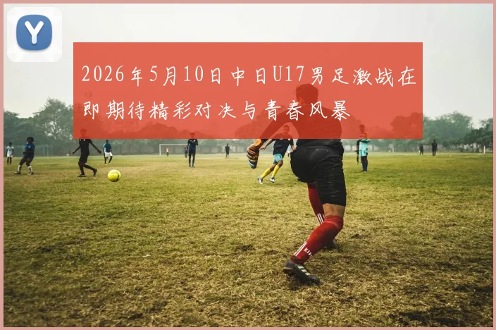 2026年5月10日中日U17男足激战在即期待精彩对决与青春风暴