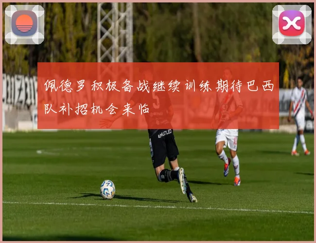 佩德罗积极备战继续训练期待巴西队补招机会来临