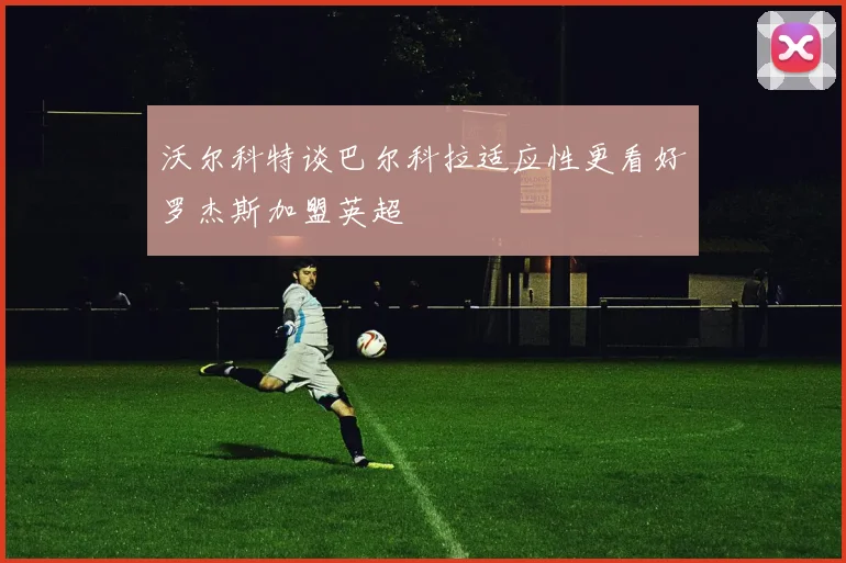 沃尔科特谈巴尔科拉适应性更看好罗杰斯加盟英超