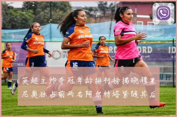 英超主帅夺冠年龄排行榜揭晓穆里尼奥独占前两名阿尔特塔紧随其后