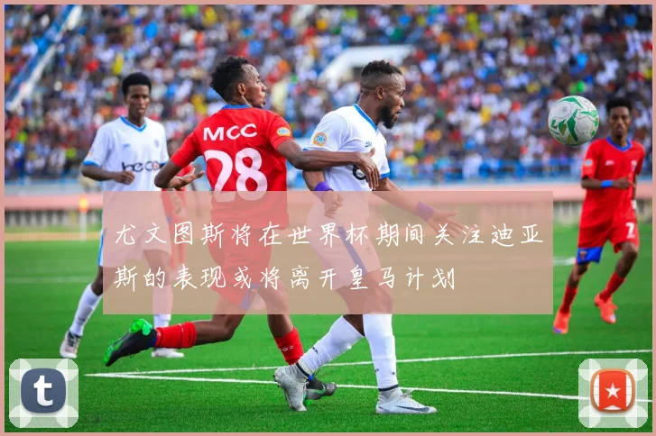 尤文图斯将在世界杯期间关注迪亚斯的表现或将离开皇马计划