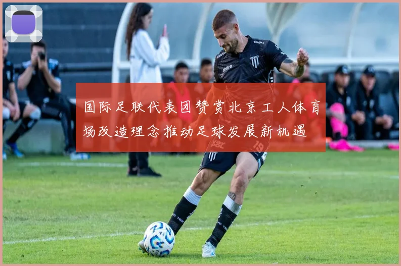 国际足联代表团赞赏北京工人体育场改造理念推动足球发展新机遇