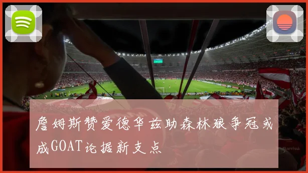 詹姆斯赞爱德华兹助森林狼争冠或成GOAT论据新支点
