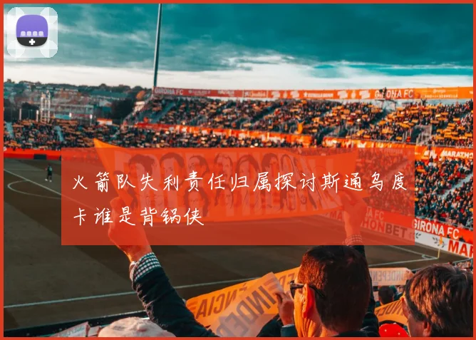 火箭队失利责任归属探讨斯通乌度卡谁是背锅侠