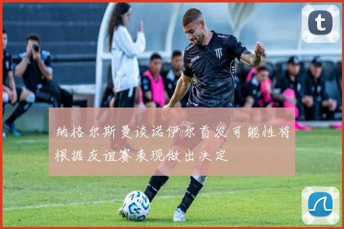 纳格尔斯曼谈诺伊尔首发可能性将根据友谊赛表现做出决定