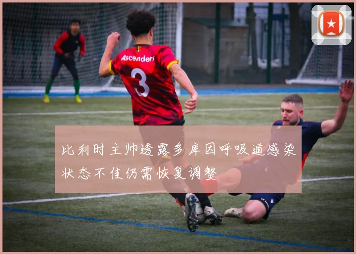 比利时主帅透露多库因呼吸道感染状态不佳仍需恢复调整