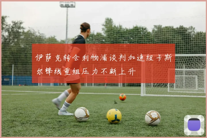伊萨克转会利物浦谈判加速纽卡斯尔锋线重组压力不断上升