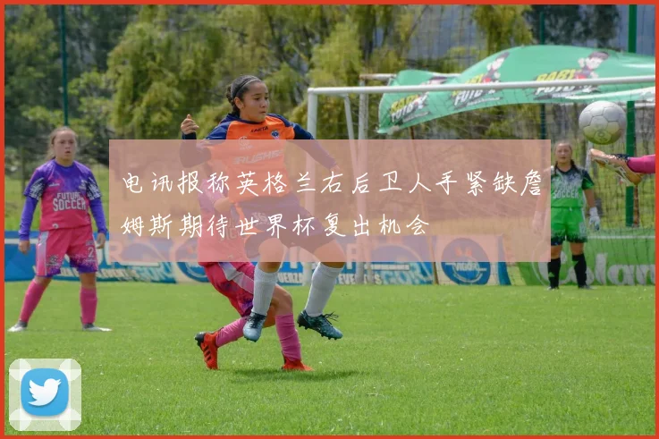电讯报称英格兰右后卫人手紧缺詹姆斯期待世界杯复出机会