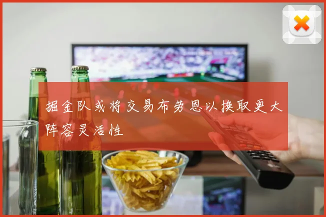 掘金队或将交易布劳恩以换取更大阵容灵活性