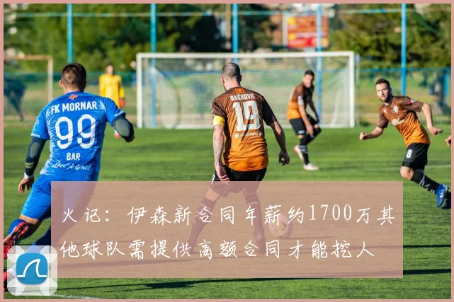 火记：伊森新合同年薪约1700万其他球队需提供高额合同才能挖人