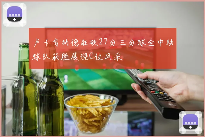 卢卡肯纳德狂砍27分三分球全中助球队获胜展现C位风采