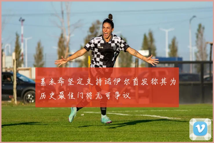 基米希坚定支持诺伊尔首发称其为历史最佳门将无可争议