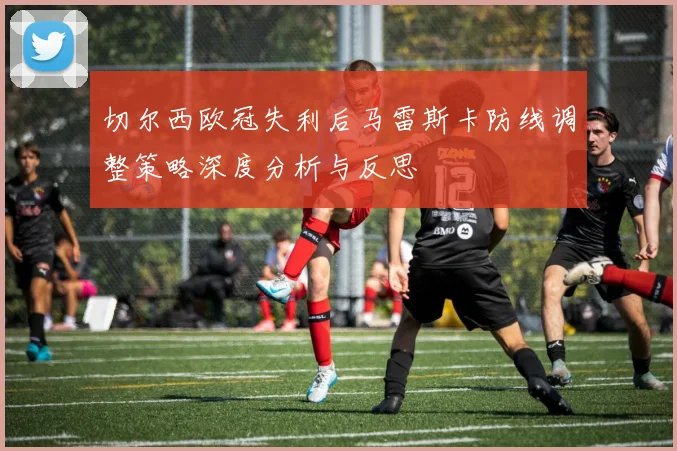 切尔西欧冠失利后马雷斯卡防线调整策略深度分析与反思
