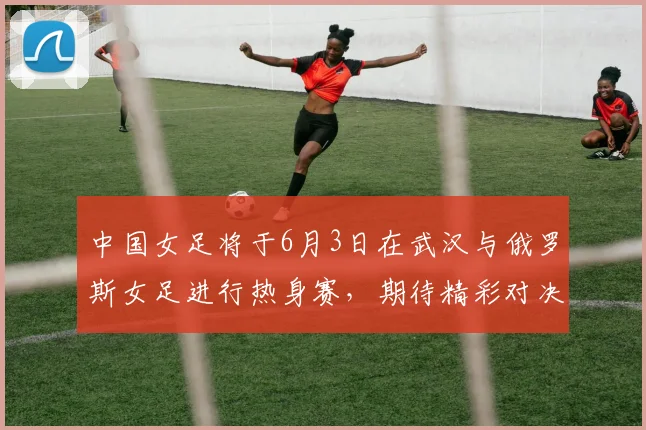 中国女足将于6月3日在武汉与俄罗斯女足进行热身赛，期待精彩对决