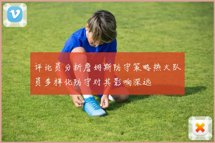 评论员分析詹姆斯防守策略热火队员多样化防守对其影响深远