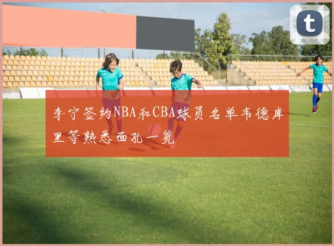 李宁签约NBA和CBA球员名单韦德库里等熟悉面孔一览